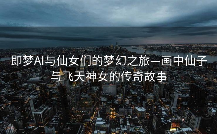即梦AI与仙女们的梦幻之旅—画中仙子与飞天神女的传奇故事