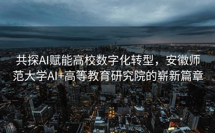 共探AI赋能高校数字化转型，安徽师范大学AI+高等教育研究院的崭新篇章