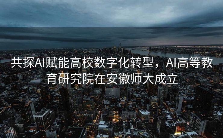 共探AI赋能高校数字化转型，AI高等教育研究院在安徽师大成立