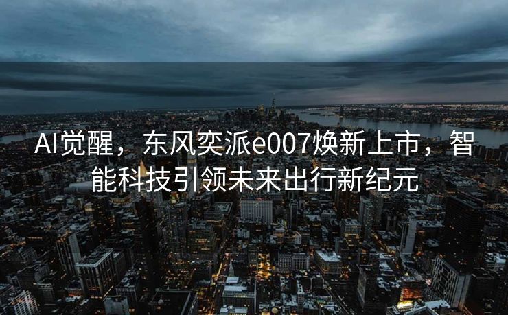 AI觉醒，东风奕派e007焕新上市，智能科技引领未来出行新纪元