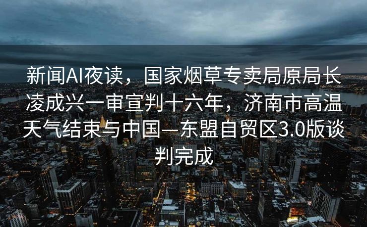 新闻AI夜读，国家烟草专卖局原局长凌成兴一审宣判十六年，济南市高温天气结束与中国—东盟自贸区3.0版谈判完成