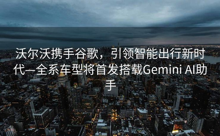 沃尔沃携手谷歌，引领智能出行新时代—全系车型将首发搭载Gemini AI助手