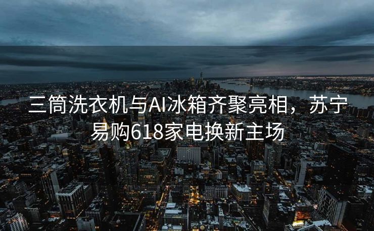 三筒洗衣机与AI冰箱齐聚亮相，苏宁易购618家电换新主场