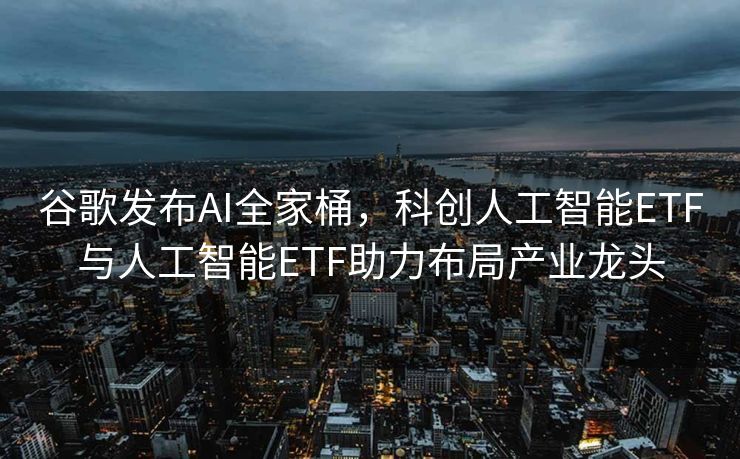 谷歌发布AI全家桶，科创人工智能ETF与人工智能ETF助力布局产业龙头