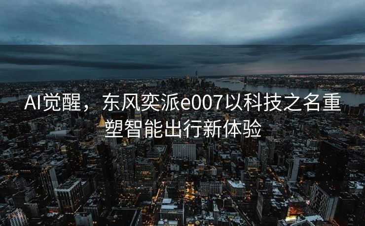 AI觉醒，东风奕派e007以科技之名重塑智能出行新体验