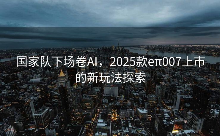国家队下场卷AI，2025款eπ007上市的新玩法探索