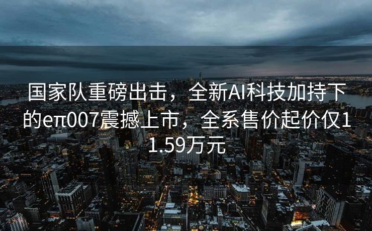 国家队重磅出击，全新AI科技加持下的eπ007震撼上市，全系售价起价仅11.59万元