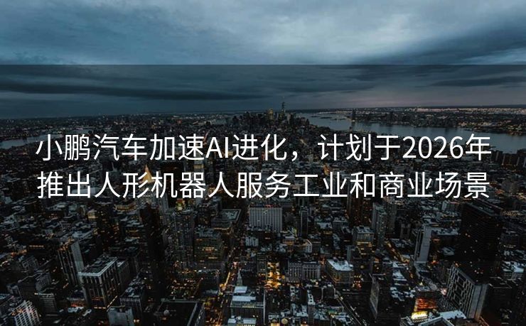 小鹏汽车加速AI进化，计划于2026年推出人形机器人服务工业和商业场景