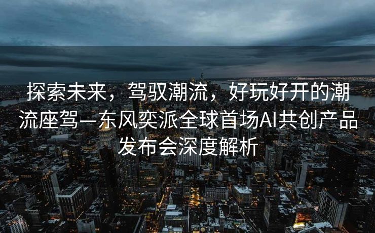 探索未来，驾驭潮流，好玩好开的潮流座驾—东风奕派全球首场AI共创产品发布会深度解析