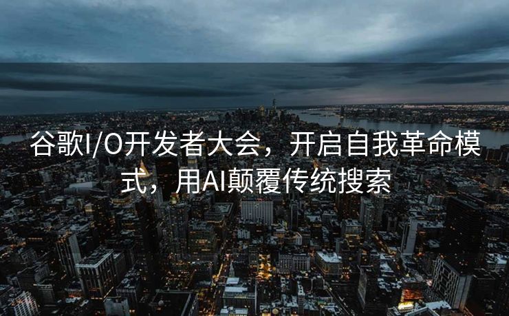谷歌I/O开发者大会，开启自我革命模式，用AI颠覆传统搜索