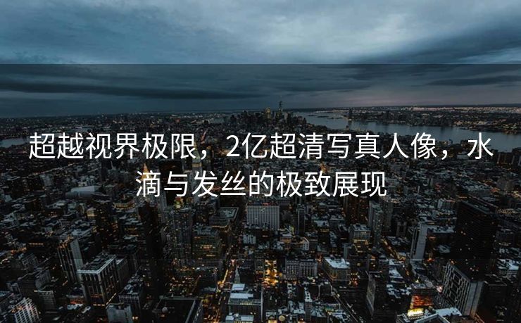 超越视界极限，2亿超清写真人像，水滴与发丝的极致展现