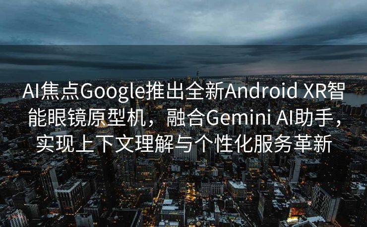AI焦点Google推出全新Android XR智能眼镜原型机，融合Gemini AI助手，实现上下文理解与个性化服务革新