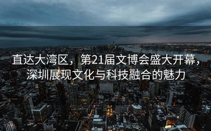 直达大湾区，第21届文博会盛大开幕，深圳展现文化与科技融合的魅力