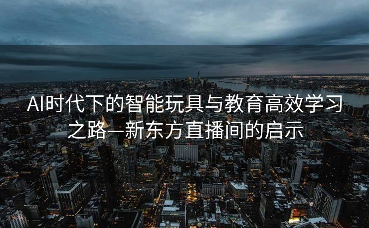 AI时代下的智能玩具与教育高效学习之路—新东方直播间的启示