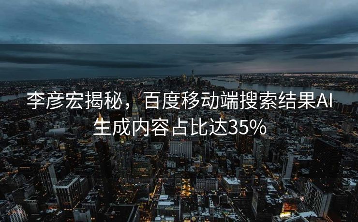 李彦宏揭秘，百度移动端搜索结果AI生成内容占比达35%