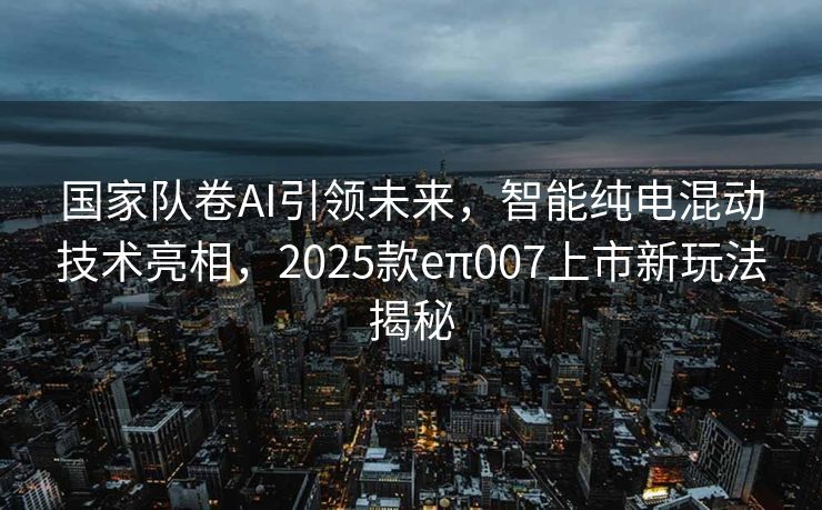 国家队卷AI引领未来，智能纯电混动技术亮相，2025款eπ007上市新玩法揭秘