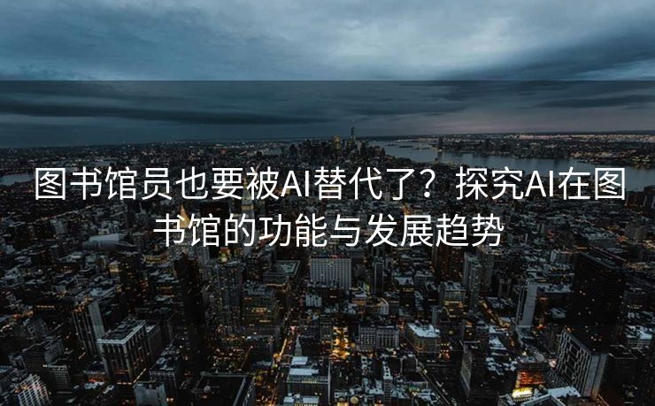 图书馆员也要被AI替代了？探究AI在图书馆的功能与发展趋势