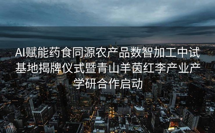 AI赋能药食同源农产品数智加工中试基地揭牌仪式暨青山羊茵红李产业产学研合作启动
