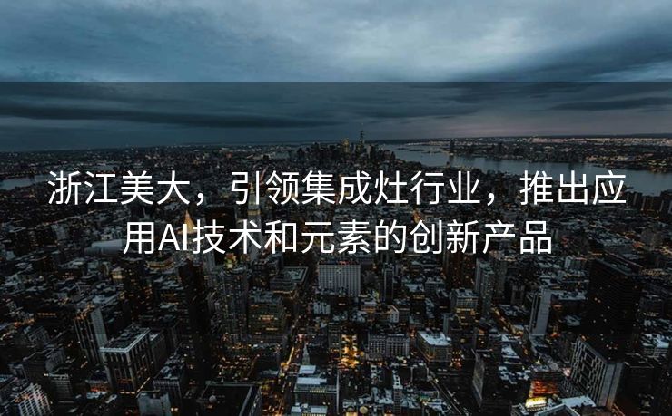 浙江美大，引领集成灶行业，推出应用AI技术和元素的创新产品