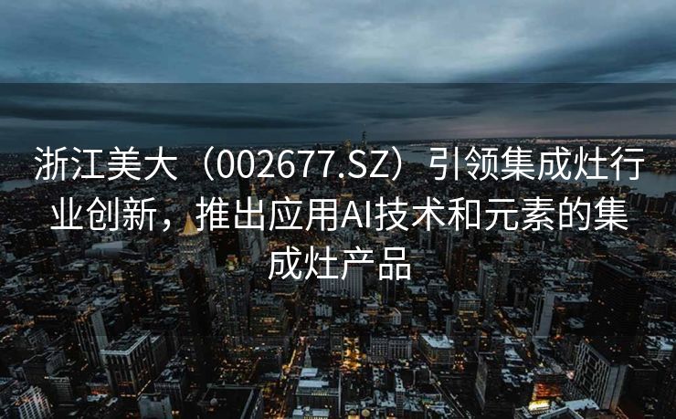 浙江美大（002677.SZ）引领集成灶行业创新，推出应用AI技术和元素的集成灶产品