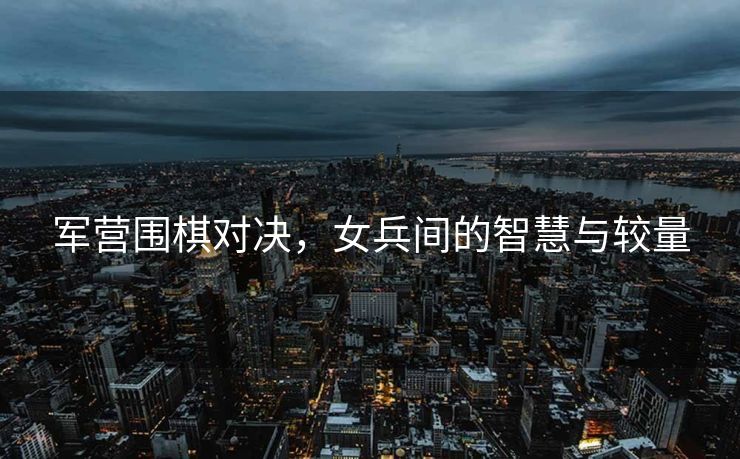 军营围棋对决，女兵间的智慧与较量