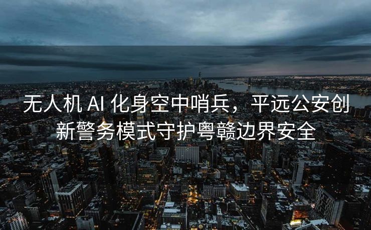 无人机 AI 化身空中哨兵，平远公安创新警务模式守护粤赣边界安全