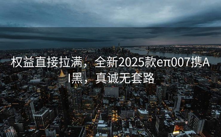 权益直接拉满，全新2025款eπ007携AI黑，真诚无套路