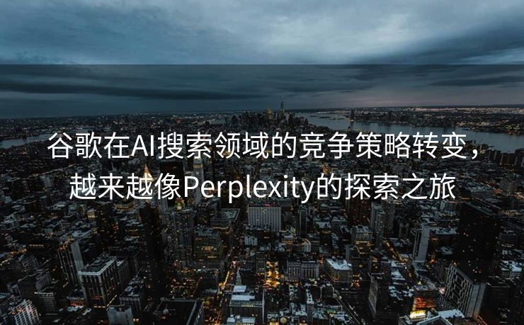 谷歌在AI搜索领域的竞争策略转变，越来越像Perplexity的探索之旅