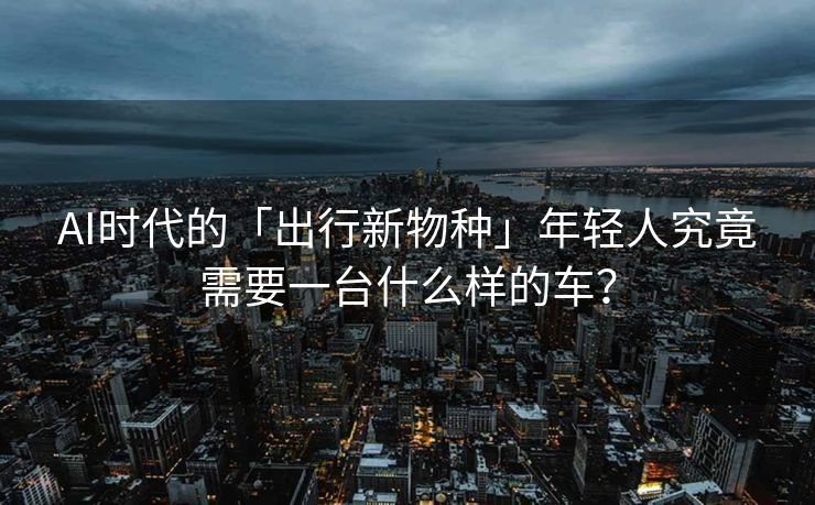 AI时代的「出行新物种」年轻人究竟需要一台什么样的车？