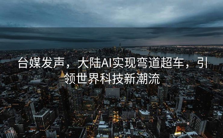 台媒发声，大陆AI实现弯道超车，引领世界科技新潮流