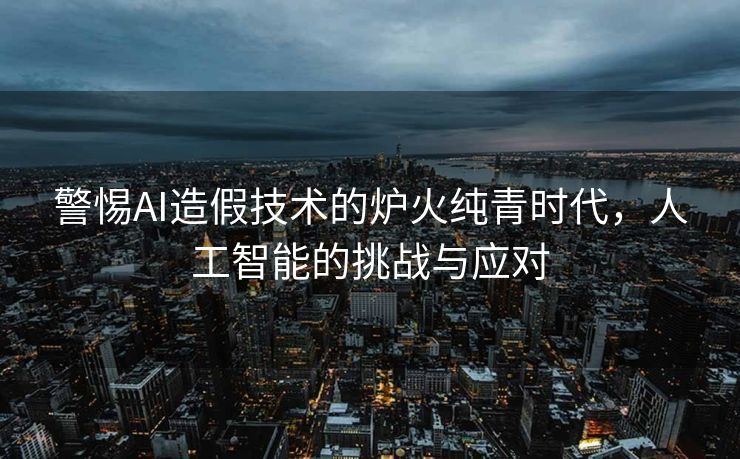 警惕AI造假技术的炉火纯青时代，人工智能的挑战与应对