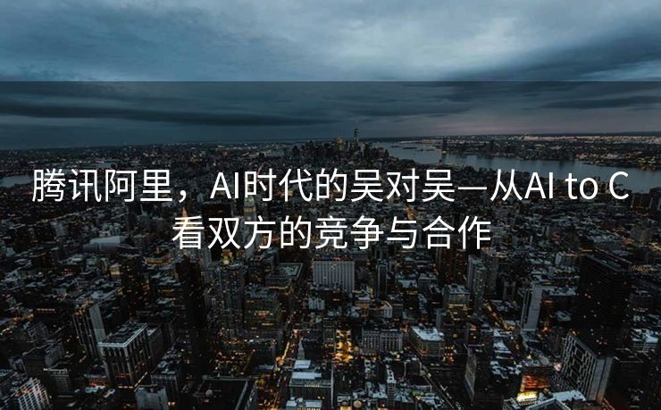 腾讯阿里，AI时代的吴对吴—从AI to C看双方的竞争与合作