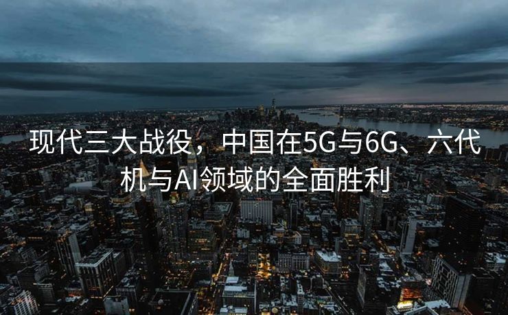 现代三大战役，中国在5G与6G、六代机与AI领域的全面胜利