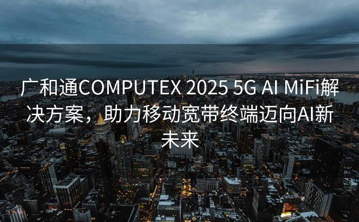 广和通COMPUTEX 2025 5G AI MiFi解决方案，助力移动宽带终端迈向AI新未来