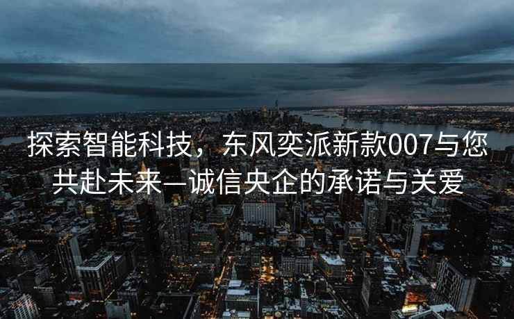 探索智能科技，东风奕派新款007与您共赴未来—诚信央企的承诺与关爱