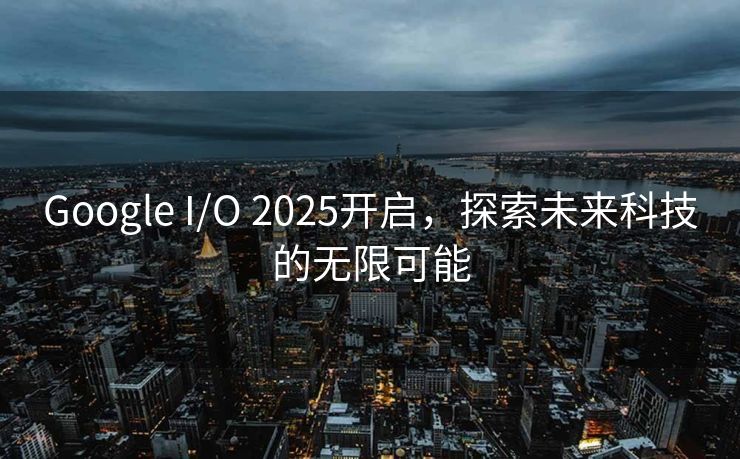 Google I/O 2025开启，探索未来科技的无限可能