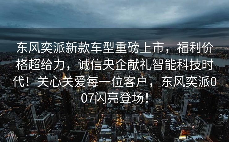 东风奕派新款车型重磅上市，福利价格超给力，诚信央企献礼智能科技时代！关心关爱每一位客户，东风奕派007闪亮登场！