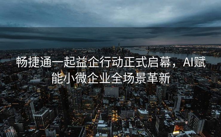 畅捷通一起益企行动正式启幕，AI赋能小微企业全场景革新
