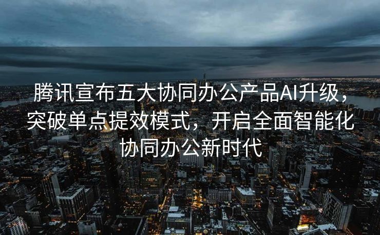 腾讯宣布五大协同办公产品AI升级，突破单点提效模式，开启全面智能化协同办公新时代
