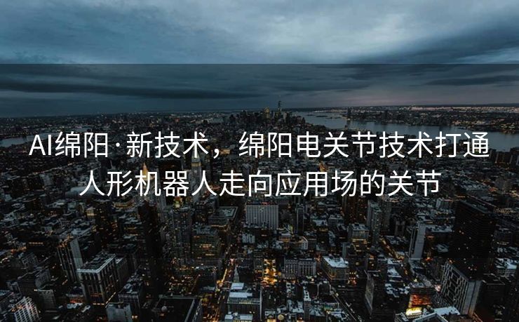 AI绵阳·新技术，绵阳电关节技术打通人形机器人走向应用场的关节
