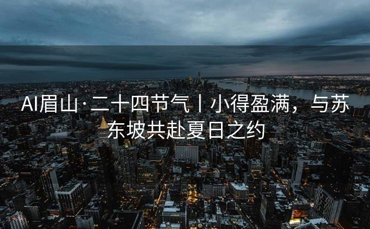 AI眉山·二十四节气丨小得盈满，与苏东坡共赴夏日之约