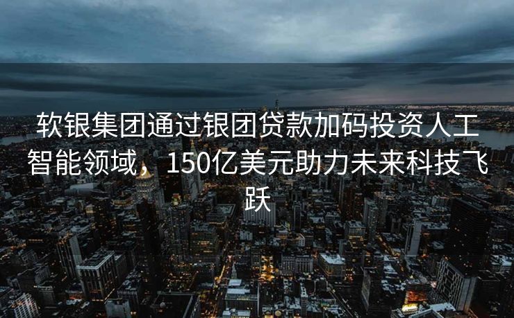 软银集团通过银团贷款加码投资人工智能领域，150亿美元助力未来科技飞跃