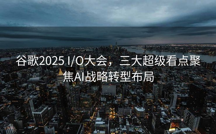 谷歌2025 I/O大会，三大超级看点聚焦AI战略转型布局