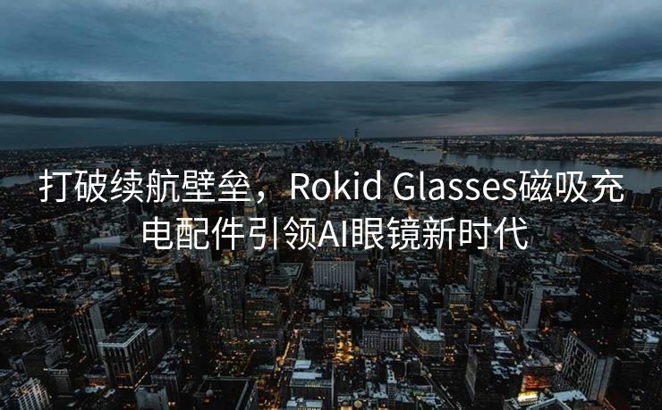 打破续航壁垒，Rokid Glasses磁吸充电配件引领AI眼镜新时代