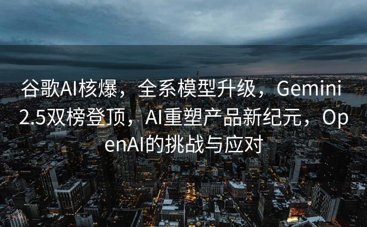 谷歌AI核爆，全系模型升级，Gemini 2.5双榜登顶，AI重塑产品新纪元，OpenAI的挑战与应对