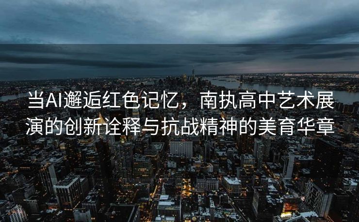 当AI邂逅红色记忆，南执高中艺术展演的创新诠释与抗战精神的美育华章