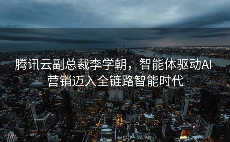 腾讯云副总裁李学朝，智能体驱动AI 营销迈入全链路智能时代