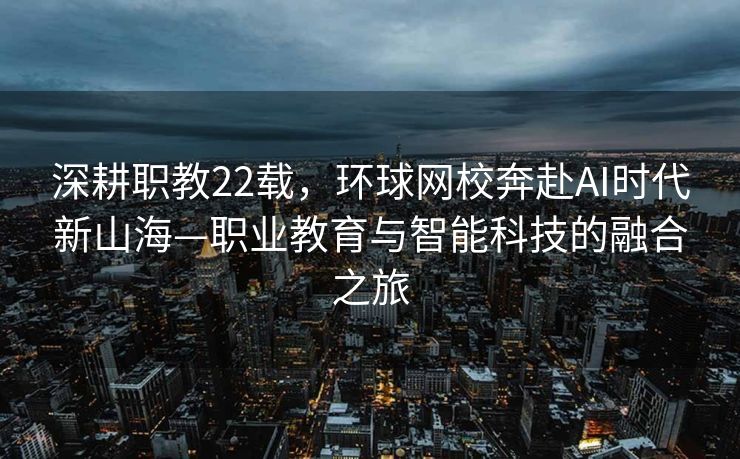 深耕职教22载，环球网校奔赴AI时代新山海—职业教育与智能科技的融合之旅