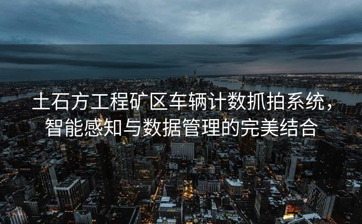 土石方工程矿区车辆计数抓拍系统，智能感知与数据管理的完美结合