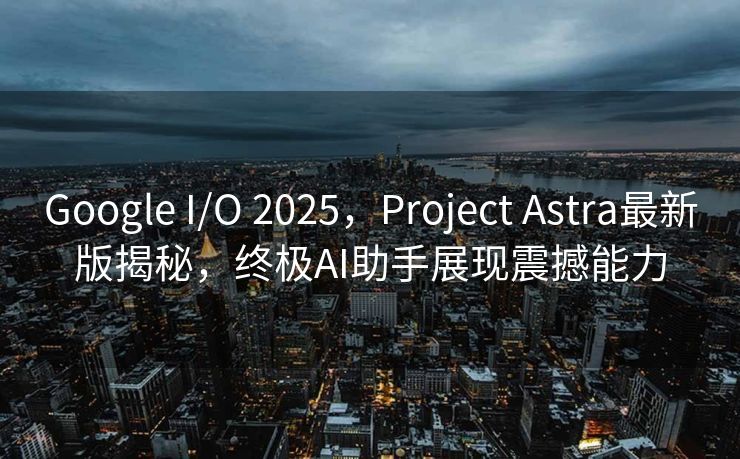 Google I/O 2025，Project Astra最新版揭秘，终极AI助手展现震撼能力